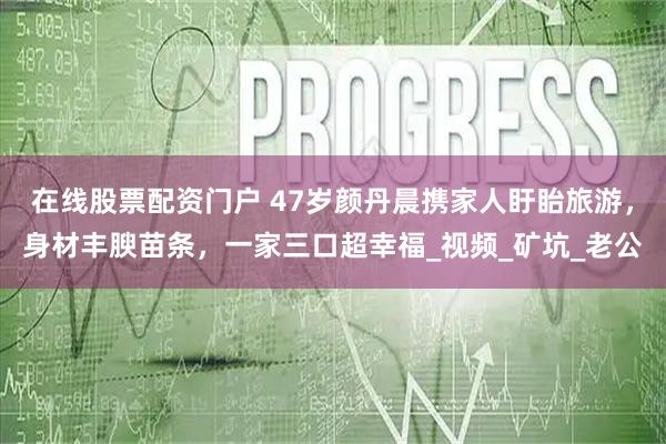 在线股票配资门户 47岁颜丹晨携家人盱眙旅游，身材丰腴苗条，一家三口超幸福_视频_矿坑_老公