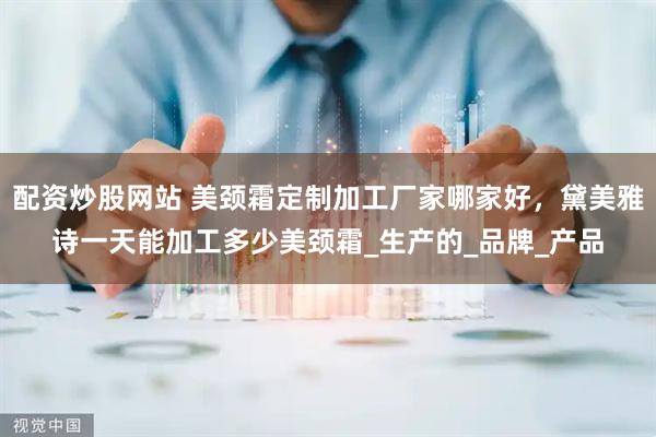配资炒股网站 美颈霜定制加工厂家哪家好，黛美雅诗一天能加工多少美颈霜_生产的_品牌_产品