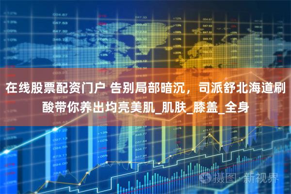 在线股票配资门户 告别局部暗沉，司派舒北海道刷酸带你养出均亮美肌_肌肤_膝盖_全身