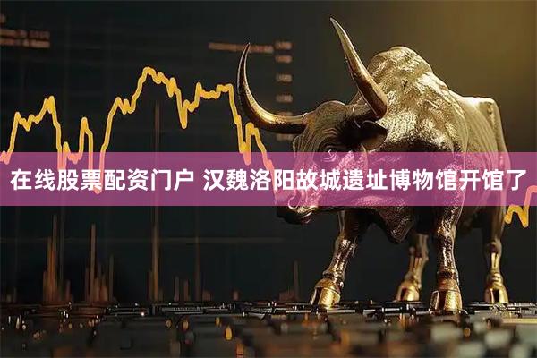 在线股票配资门户 汉魏洛阳故城遗址博物馆开馆了