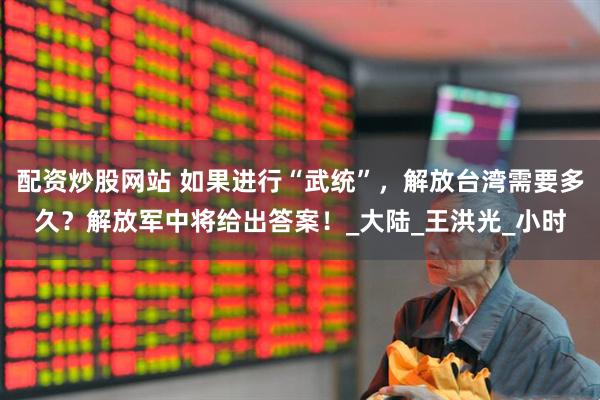 配资炒股网站 如果进行“武统”，解放台湾需要多久？解放军中将给出答案！_大陆_王洪光_小时