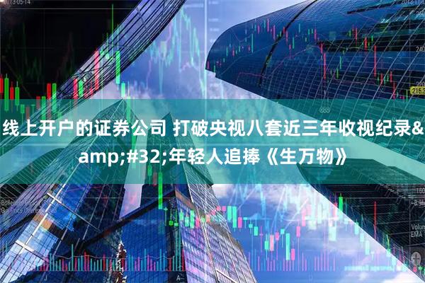 线上开户的证券公司 打破央视八套近三年收视纪录 年轻人追捧《生万物》
