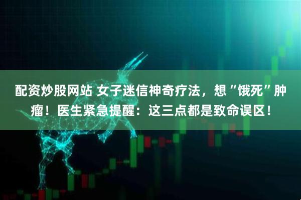配资炒股网站 女子迷信神奇疗法，想“饿死”肿瘤！医生紧急提醒：这三点都是致命误区！