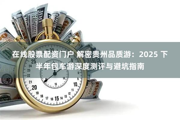 在线股票配资门户 解密贵州品质游：2025 下半年包车游深度测评与避坑指南