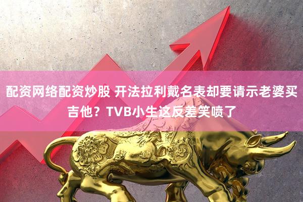 配资网络配资炒股 开法拉利戴名表却要请示老婆买吉他?TVB小生这反差笑喷了