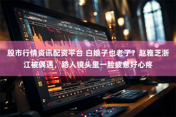 股市行情资讯配资平台 白娘子也老了？赵雅芝浙江被偶遇，路人镜头里一脸疲惫好心疼