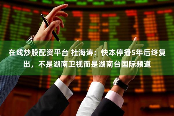 在线炒股配资平台 杜海涛:快本停播5年后终复出,不是湖南卫视而是湖南台国际频道